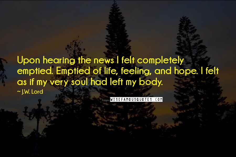 J.W. Lord Quotes: Upon hearing the news I felt completely emptied. Emptied of life, feeling, and hope. I felt as if my very soul had left my body.