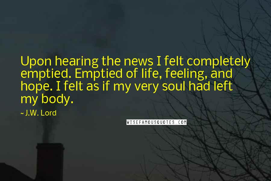 J.W. Lord Quotes: Upon hearing the news I felt completely emptied. Emptied of life, feeling, and hope. I felt as if my very soul had left my body.