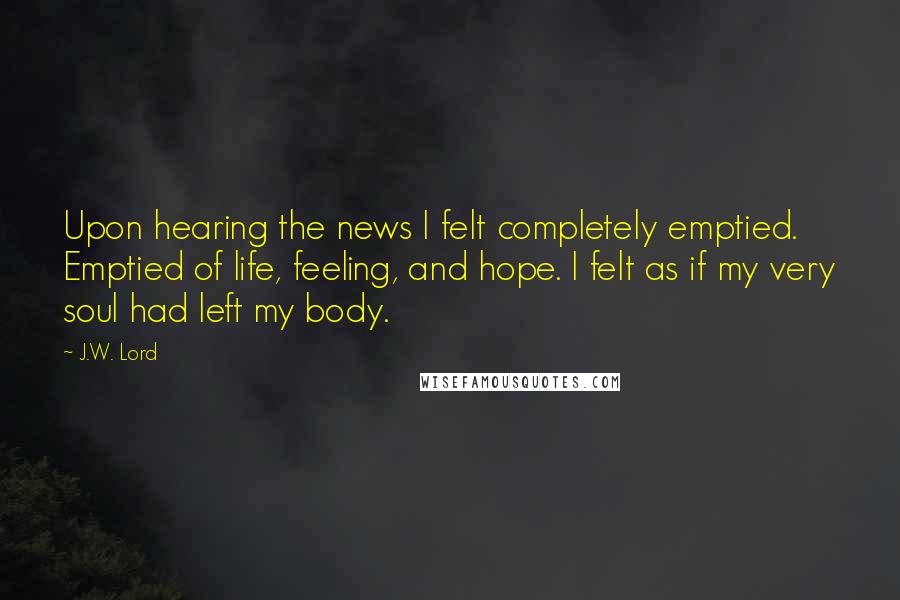 J.W. Lord Quotes: Upon hearing the news I felt completely emptied. Emptied of life, feeling, and hope. I felt as if my very soul had left my body.