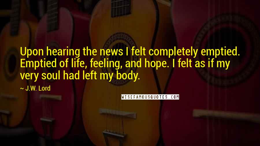 J.W. Lord Quotes: Upon hearing the news I felt completely emptied. Emptied of life, feeling, and hope. I felt as if my very soul had left my body.