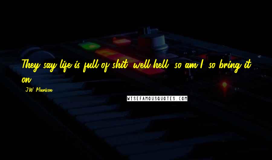 J.W. Murison Quotes: They say life is full of shit, well hell, so am I, so bring it on