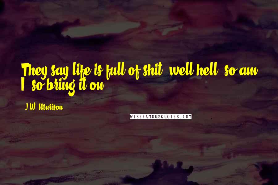 J.W. Murison Quotes: They say life is full of shit, well hell, so am I, so bring it on