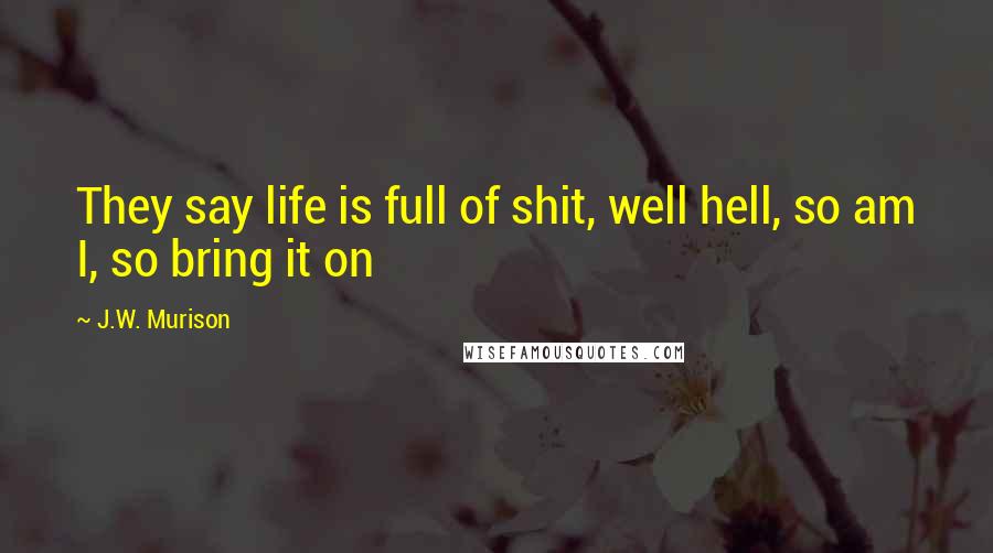 J.W. Murison Quotes: They say life is full of shit, well hell, so am I, so bring it on