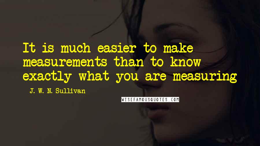 J. W. N. Sullivan Quotes: It is much easier to make measurements than to know exactly what you are measuring