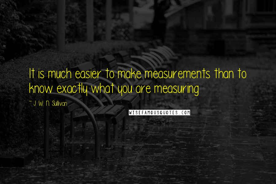 J. W. N. Sullivan Quotes: It is much easier to make measurements than to know exactly what you are measuring