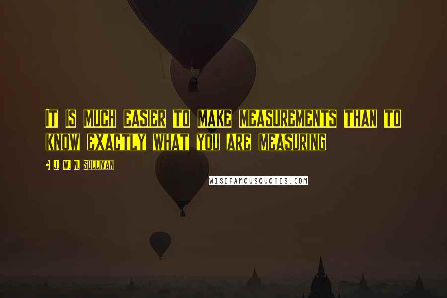 J. W. N. Sullivan Quotes: It is much easier to make measurements than to know exactly what you are measuring