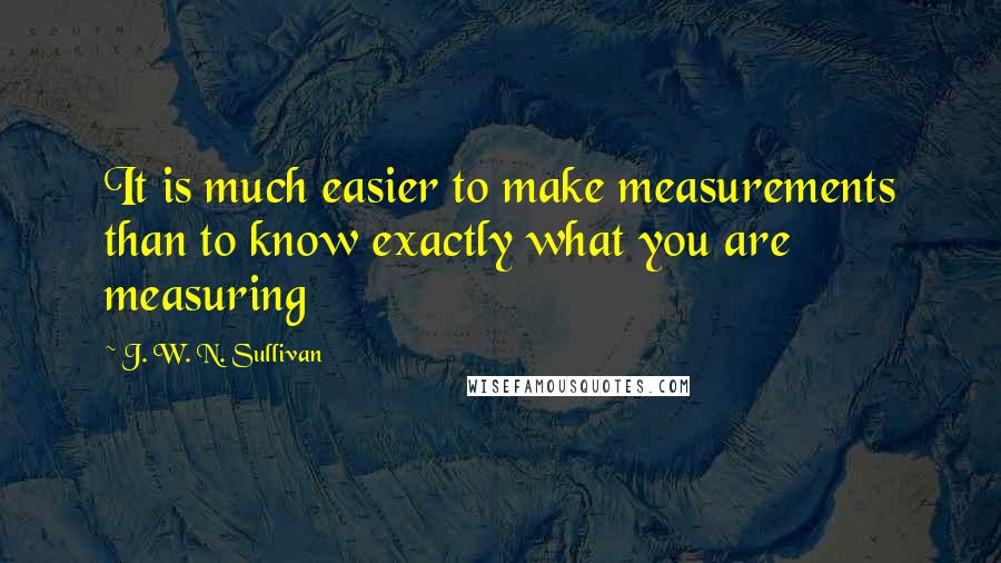 J. W. N. Sullivan Quotes: It is much easier to make measurements than to know exactly what you are measuring
