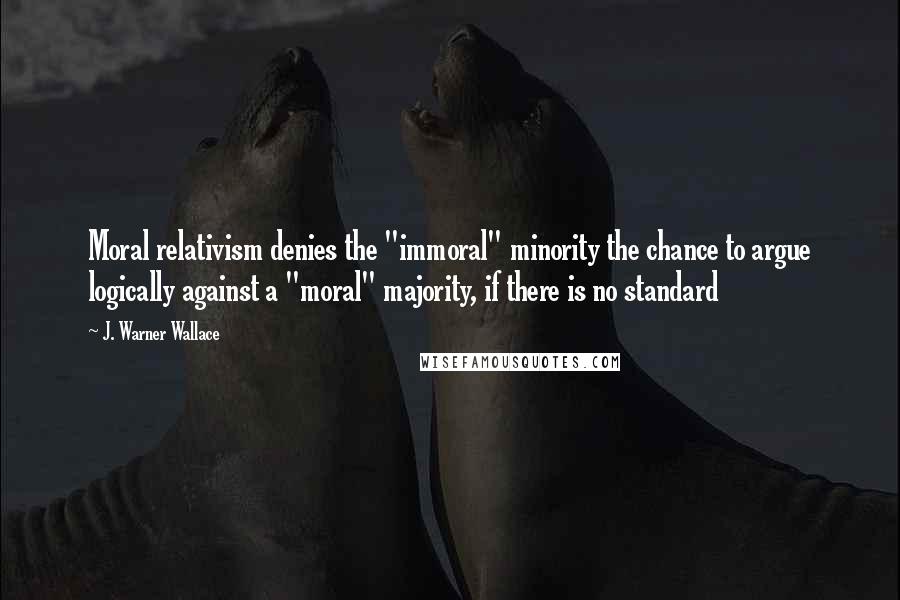 J. Warner Wallace Quotes: Moral relativism denies the "immoral" minority the chance to argue logically against a "moral" majority, if there is no standard