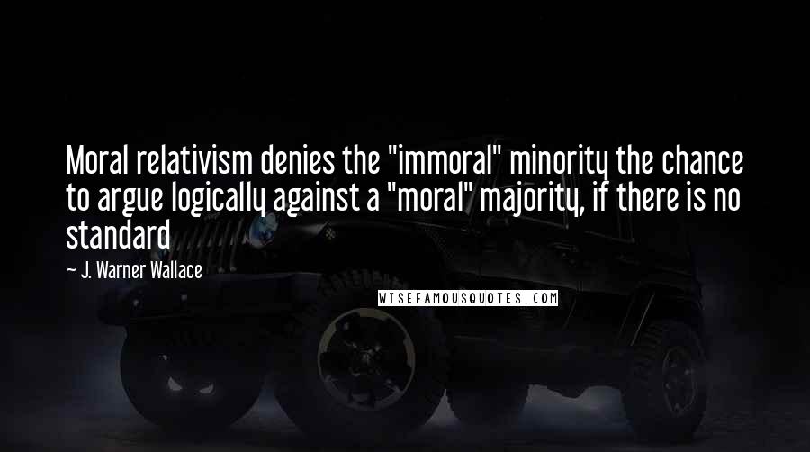 J. Warner Wallace Quotes: Moral relativism denies the "immoral" minority the chance to argue logically against a "moral" majority, if there is no standard