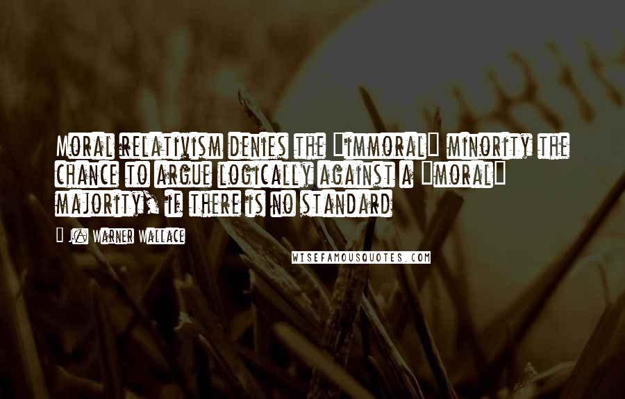 J. Warner Wallace Quotes: Moral relativism denies the "immoral" minority the chance to argue logically against a "moral" majority, if there is no standard