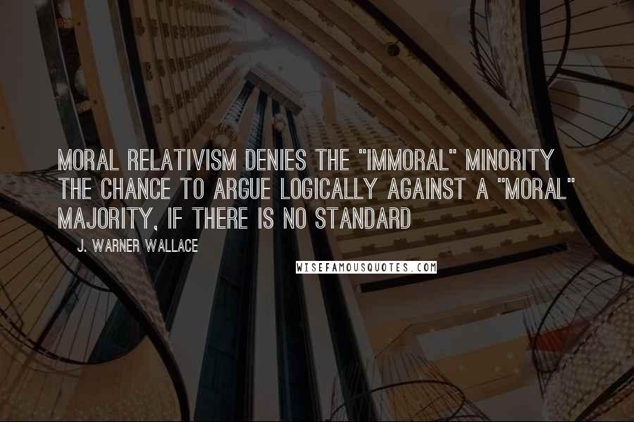J. Warner Wallace Quotes: Moral relativism denies the "immoral" minority the chance to argue logically against a "moral" majority, if there is no standard