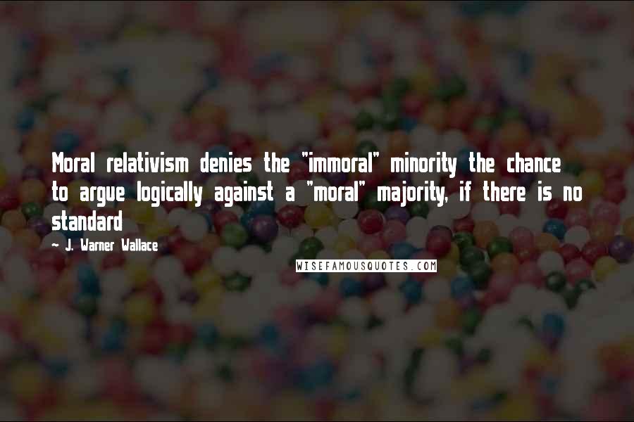 J. Warner Wallace Quotes: Moral relativism denies the "immoral" minority the chance to argue logically against a "moral" majority, if there is no standard