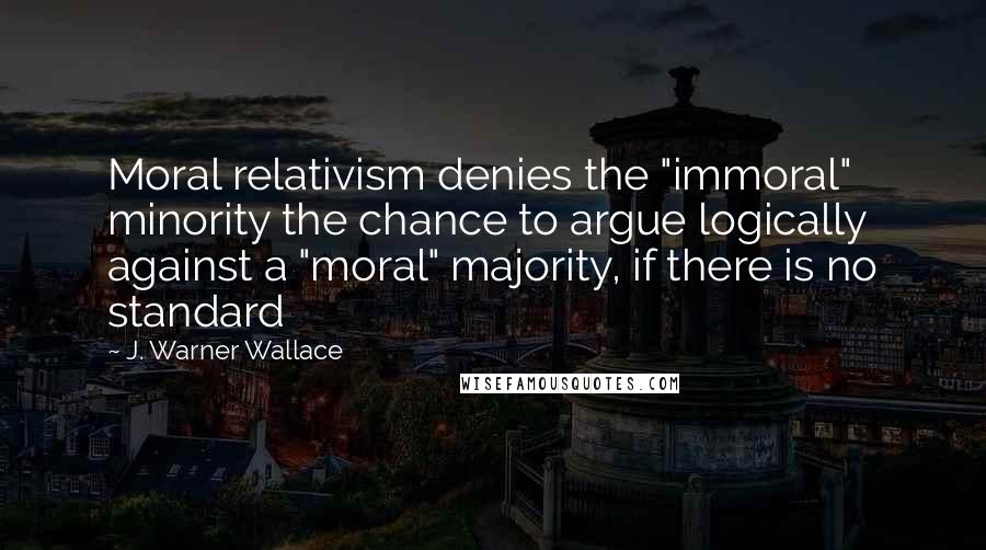 J. Warner Wallace Quotes: Moral relativism denies the "immoral" minority the chance to argue logically against a "moral" majority, if there is no standard
