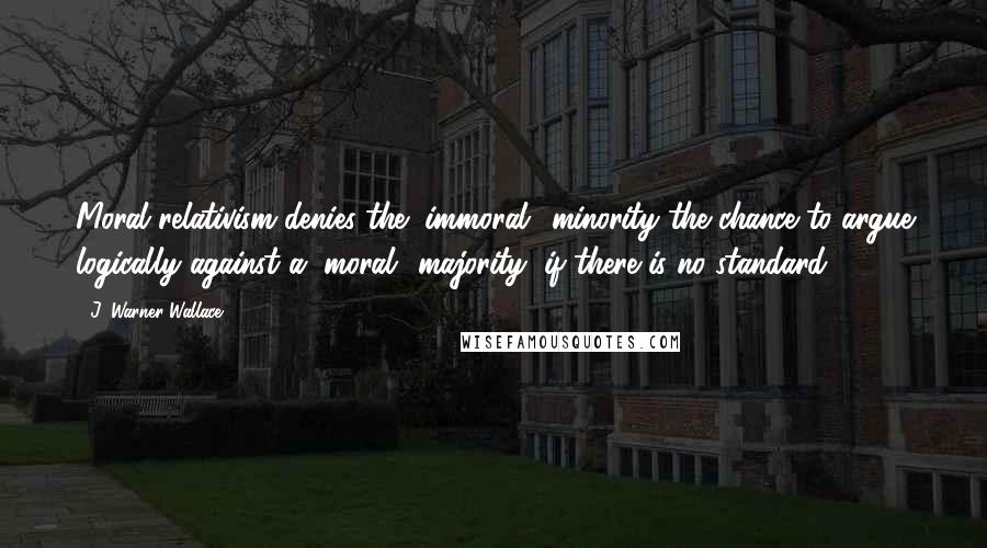 J. Warner Wallace Quotes: Moral relativism denies the "immoral" minority the chance to argue logically against a "moral" majority, if there is no standard