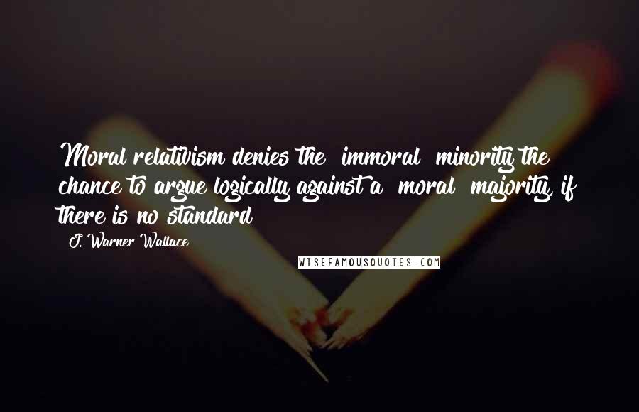 J. Warner Wallace Quotes: Moral relativism denies the "immoral" minority the chance to argue logically against a "moral" majority, if there is no standard