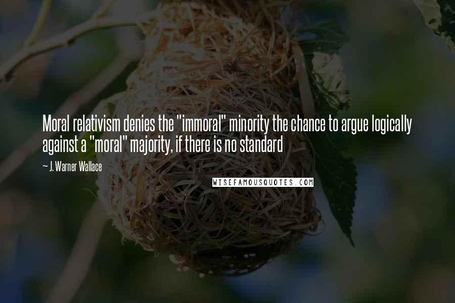 J. Warner Wallace Quotes: Moral relativism denies the "immoral" minority the chance to argue logically against a "moral" majority, if there is no standard