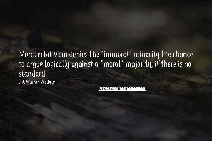 J. Warner Wallace Quotes: Moral relativism denies the "immoral" minority the chance to argue logically against a "moral" majority, if there is no standard