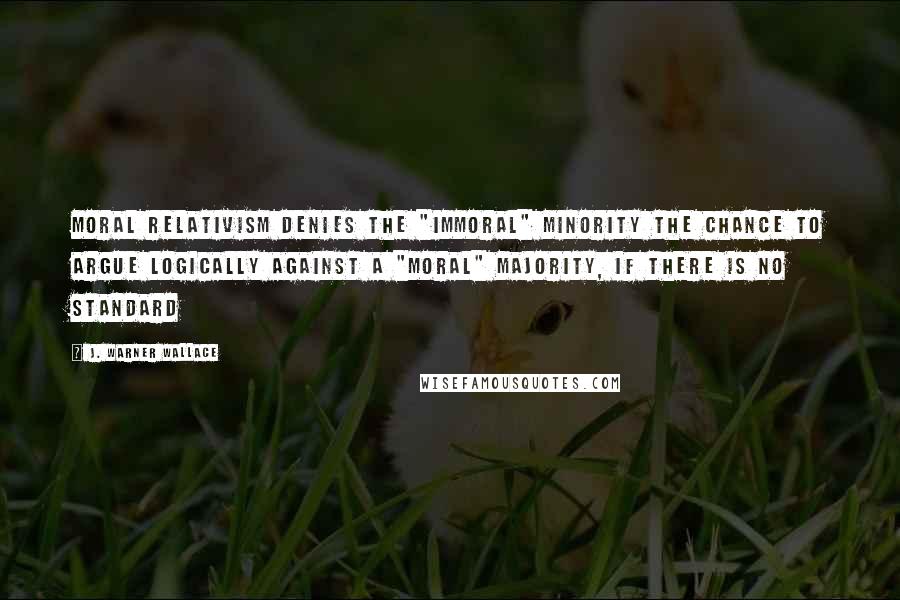 J. Warner Wallace Quotes: Moral relativism denies the "immoral" minority the chance to argue logically against a "moral" majority, if there is no standard