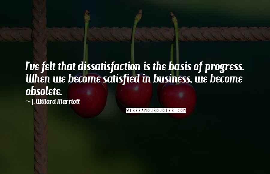 J. Willard Marriott Quotes: I've felt that dissatisfaction is the basis of progress. When we become satisfied in business, we become obsolete.