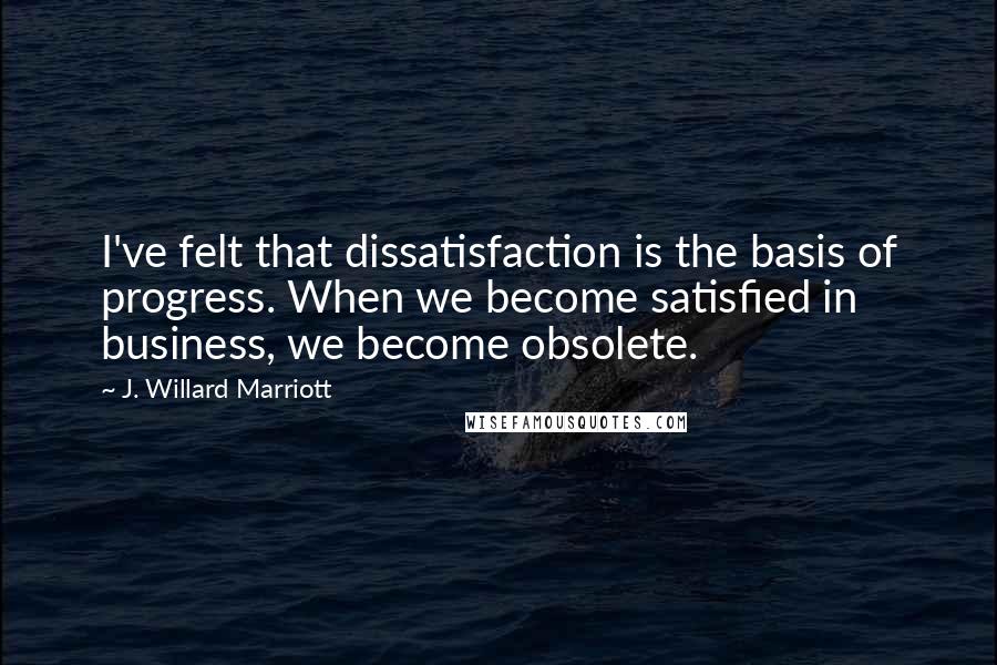 J. Willard Marriott Quotes: I've felt that dissatisfaction is the basis of progress. When we become satisfied in business, we become obsolete.