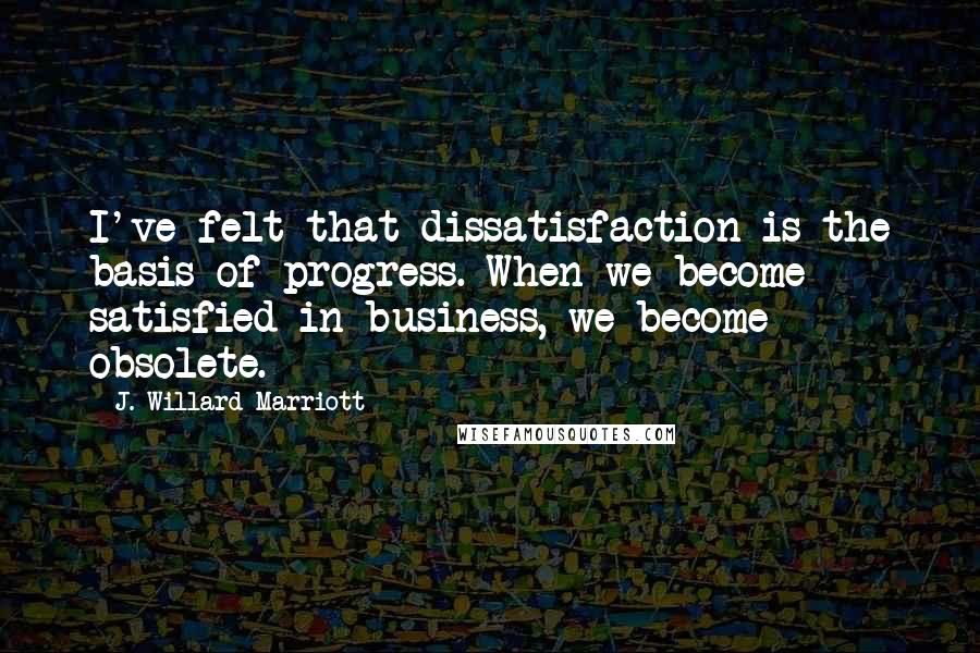 J. Willard Marriott Quotes: I've felt that dissatisfaction is the basis of progress. When we become satisfied in business, we become obsolete.