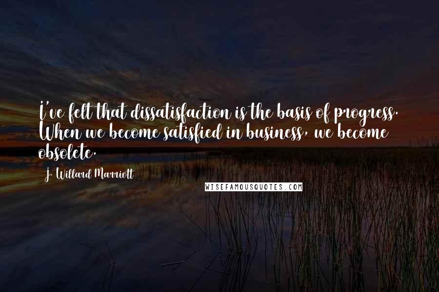 J. Willard Marriott Quotes: I've felt that dissatisfaction is the basis of progress. When we become satisfied in business, we become obsolete.