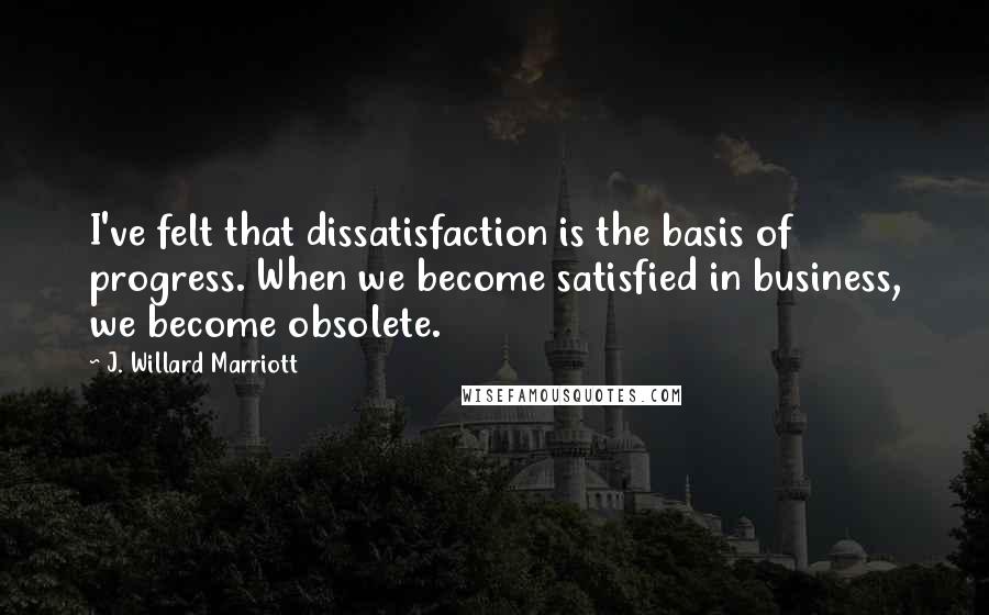 J. Willard Marriott Quotes: I've felt that dissatisfaction is the basis of progress. When we become satisfied in business, we become obsolete.