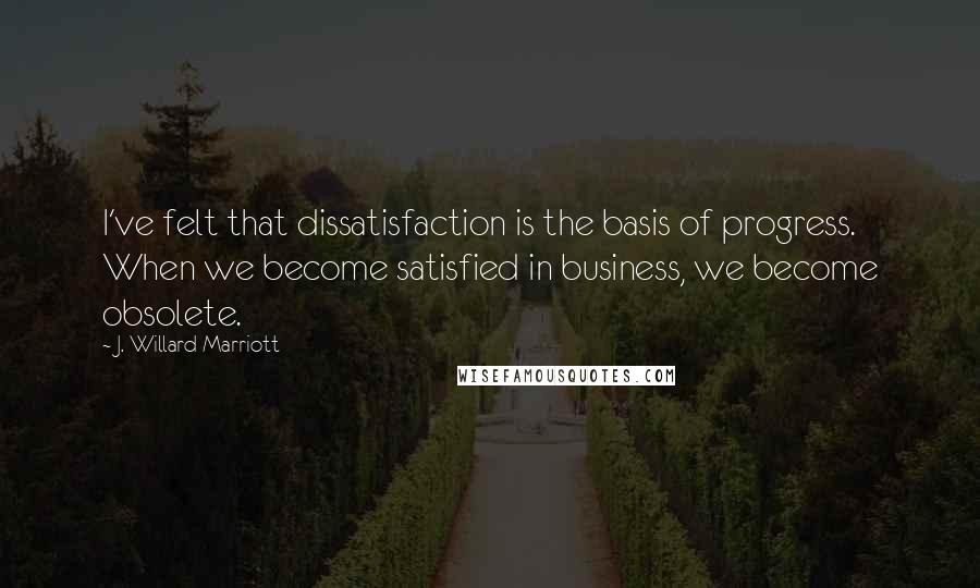 J. Willard Marriott Quotes: I've felt that dissatisfaction is the basis of progress. When we become satisfied in business, we become obsolete.
