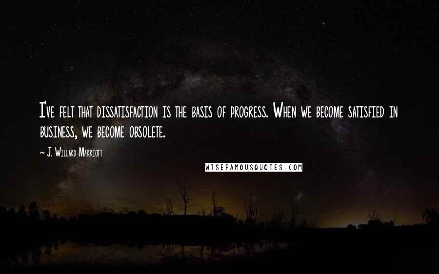 J. Willard Marriott Quotes: I've felt that dissatisfaction is the basis of progress. When we become satisfied in business, we become obsolete.