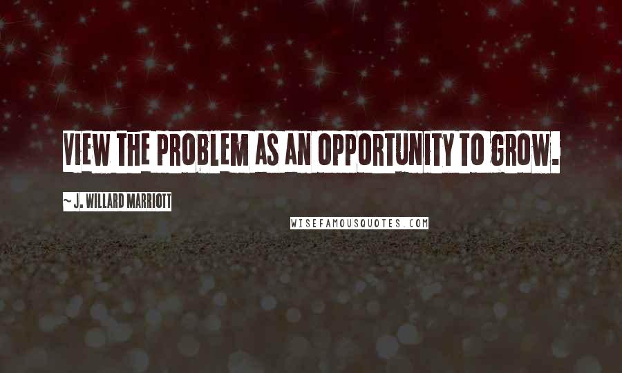 J. Willard Marriott Quotes: View the problem as an opportunity to grow.