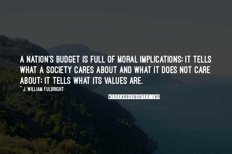 J. William Fulbright Quotes: A nation's budget is full of moral implications; it tells what a society cares about and what it does not care about; it tells what its values are.