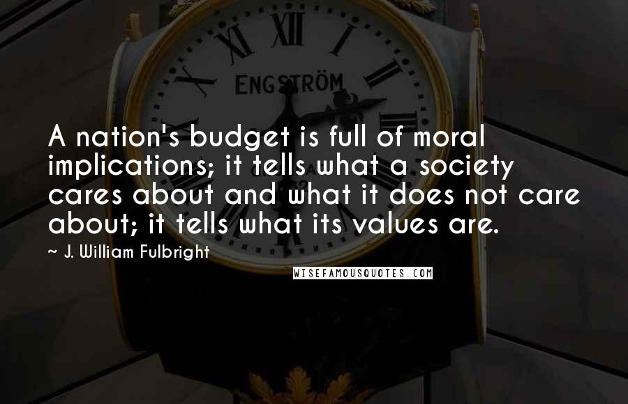 J. William Fulbright Quotes: A nation's budget is full of moral implications; it tells what a society cares about and what it does not care about; it tells what its values are.