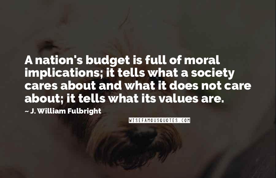 J. William Fulbright Quotes: A nation's budget is full of moral implications; it tells what a society cares about and what it does not care about; it tells what its values are.