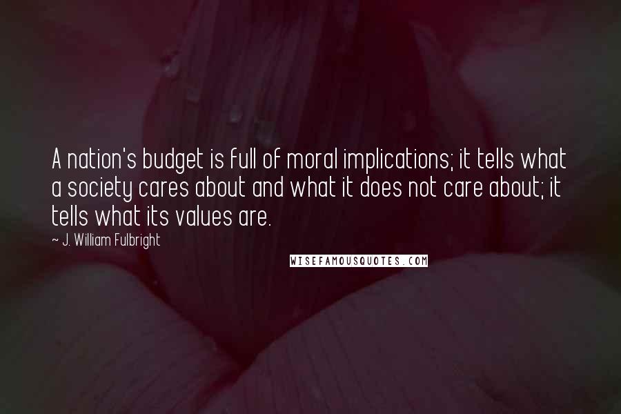 J. William Fulbright Quotes: A nation's budget is full of moral implications; it tells what a society cares about and what it does not care about; it tells what its values are.