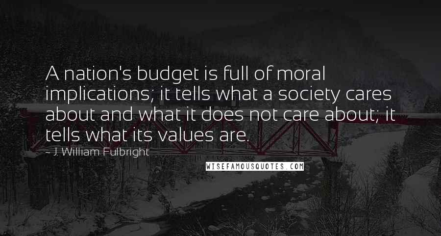 J. William Fulbright Quotes: A nation's budget is full of moral implications; it tells what a society cares about and what it does not care about; it tells what its values are.