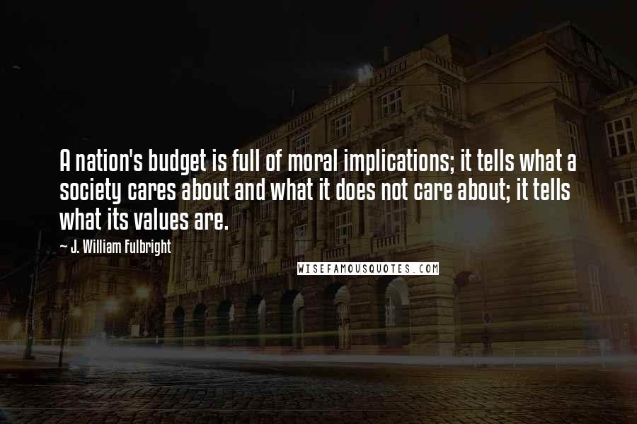 J. William Fulbright Quotes: A nation's budget is full of moral implications; it tells what a society cares about and what it does not care about; it tells what its values are.