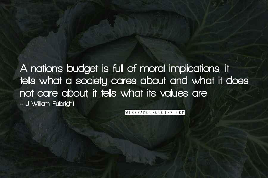 J. William Fulbright Quotes: A nation's budget is full of moral implications; it tells what a society cares about and what it does not care about; it tells what its values are.