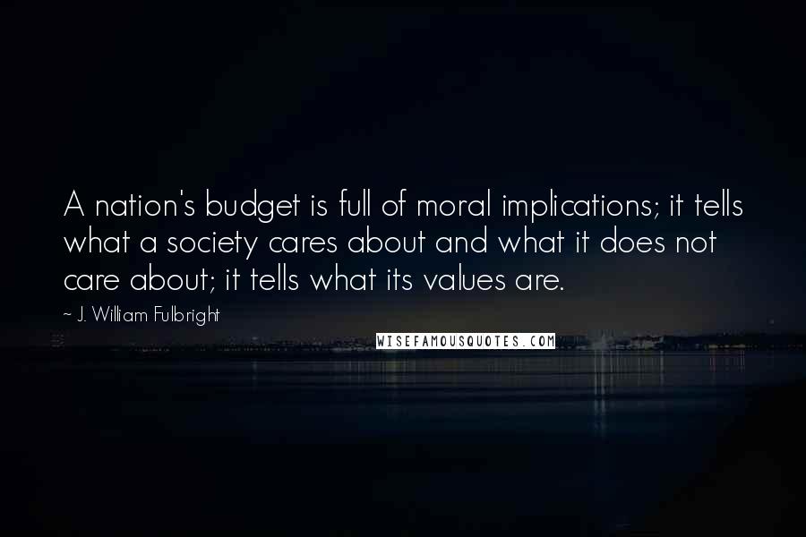 J. William Fulbright Quotes: A nation's budget is full of moral implications; it tells what a society cares about and what it does not care about; it tells what its values are.