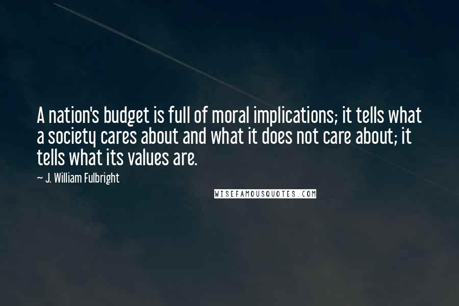 J. William Fulbright Quotes: A nation's budget is full of moral implications; it tells what a society cares about and what it does not care about; it tells what its values are.