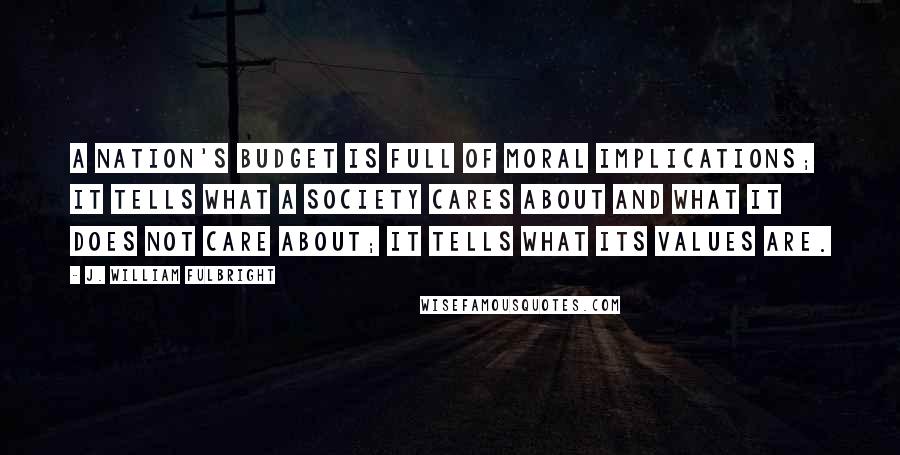 J. William Fulbright Quotes: A nation's budget is full of moral implications; it tells what a society cares about and what it does not care about; it tells what its values are.