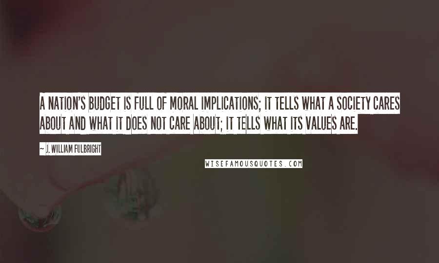 J. William Fulbright Quotes: A nation's budget is full of moral implications; it tells what a society cares about and what it does not care about; it tells what its values are.