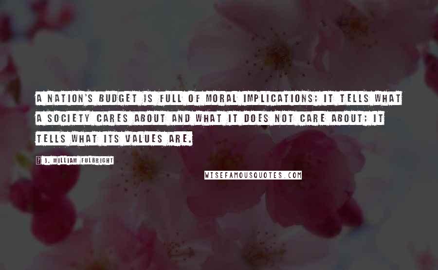 J. William Fulbright Quotes: A nation's budget is full of moral implications; it tells what a society cares about and what it does not care about; it tells what its values are.