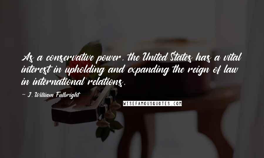 J. William Fulbright Quotes: As a conservative power, the United States has a vital interest in upholding and expanding the reign of law in international relations.