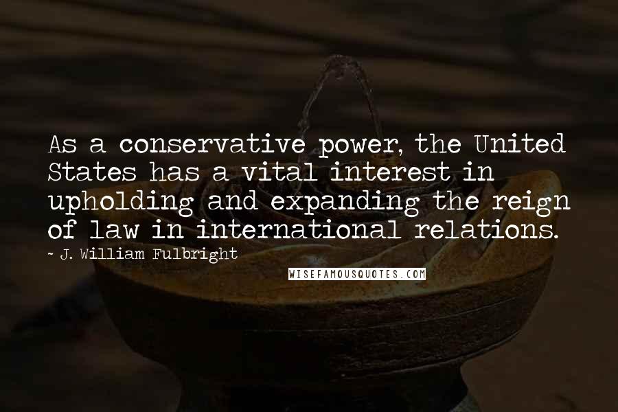 J. William Fulbright Quotes: As a conservative power, the United States has a vital interest in upholding and expanding the reign of law in international relations.