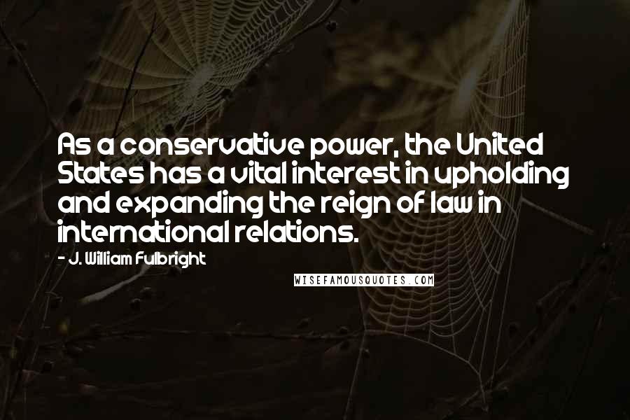 J. William Fulbright Quotes: As a conservative power, the United States has a vital interest in upholding and expanding the reign of law in international relations.