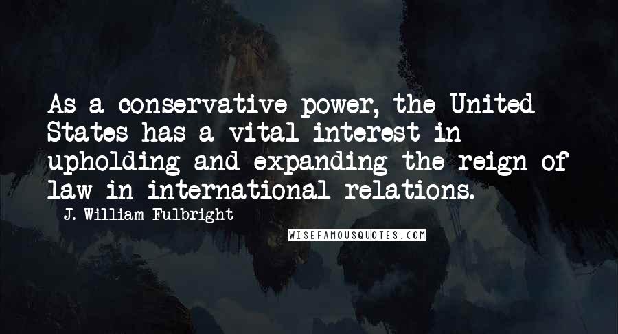 J. William Fulbright Quotes: As a conservative power, the United States has a vital interest in upholding and expanding the reign of law in international relations.