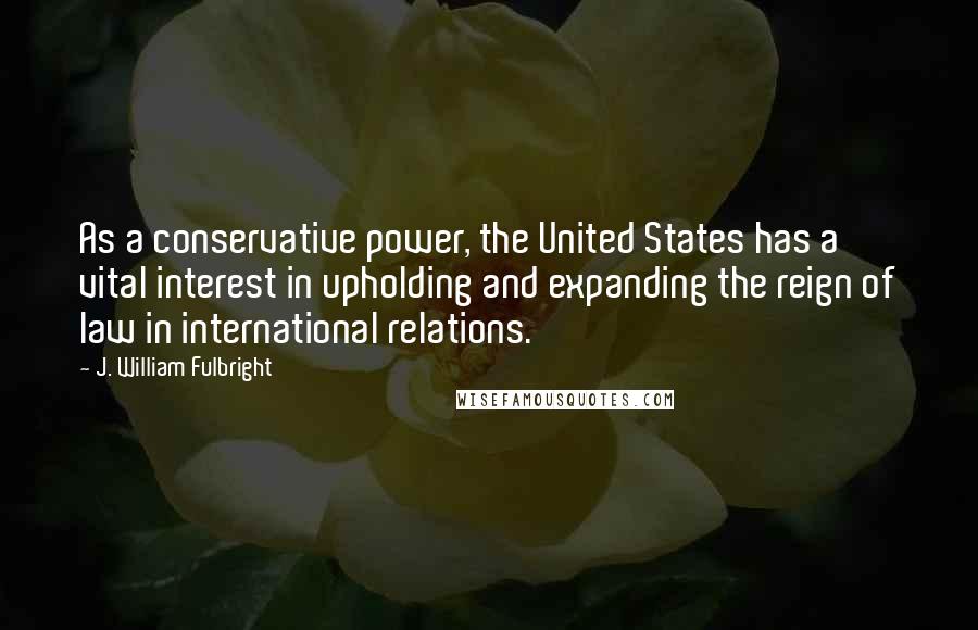 J. William Fulbright Quotes: As a conservative power, the United States has a vital interest in upholding and expanding the reign of law in international relations.