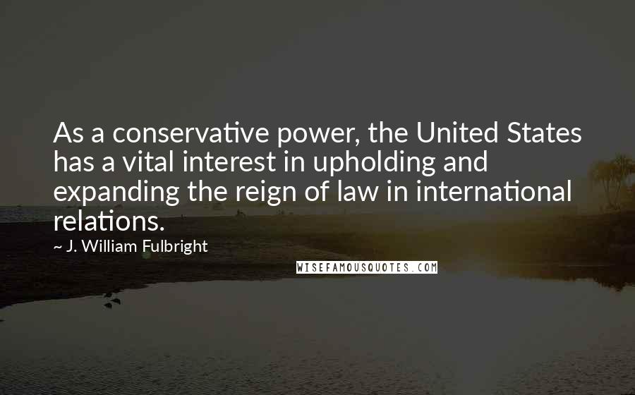 J. William Fulbright Quotes: As a conservative power, the United States has a vital interest in upholding and expanding the reign of law in international relations.