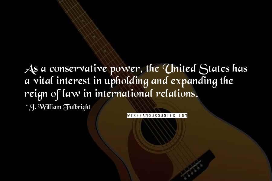 J. William Fulbright Quotes: As a conservative power, the United States has a vital interest in upholding and expanding the reign of law in international relations.