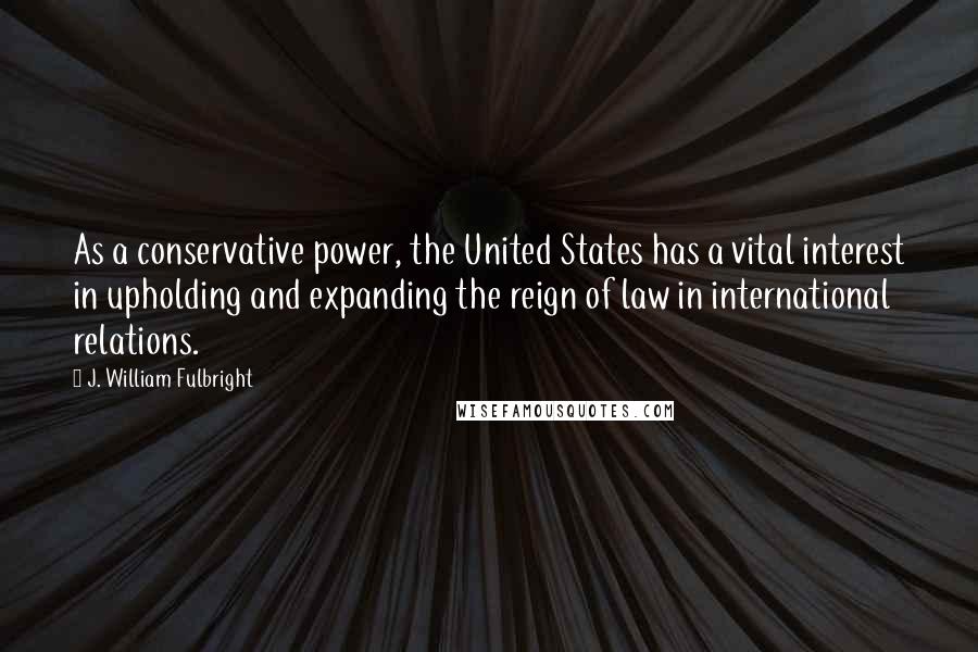 J. William Fulbright Quotes: As a conservative power, the United States has a vital interest in upholding and expanding the reign of law in international relations.